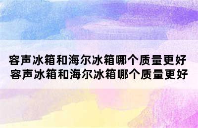 容声冰箱和海尔冰箱哪个质量更好 容声冰箱和海尔冰箱哪个质量更好